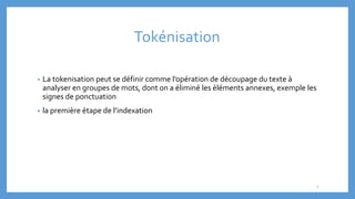 Tokénisation
• La tokenisation peut se définir comme l’opération de découpage du texte à
analyser en groupes de mots, dont on a éliminé les éléments annexes, exemple les
signes de ponctuation
• la première étape de l’indexation
5
 