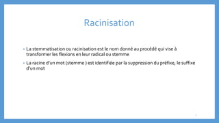Racinisation
• La stemmatisation ou racinisation est le nom donné au procédé qui vise à
transformer les flexions en leur radical ou stemme
• La racine d’un mot (stemme ) est identifiée par la suppression du préfixe, le suffixe
d’un mot
7
 