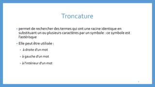 Troncature
• permet de rechercher des termes qui ont une racine identique en
substituant un ou plusieurs caractères par un symbole : ce symbole est
l’astérisque
• Elle peut être utilisée :
• à droite d'un mot
• à gauche d'un mot
• à l'intérieur d'un mot
9
 
