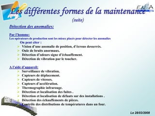 Le 28/03/2008
Les différentes formes de la maintenance
(suite)
Détection des anomalies:
Par l’homme:
Les opérateurs de production sont les mieux placés pour détecter les anomalies
On peut citer :
 Vision d’une anomalie de position, d’écrous desserrés.
 Ouïe de bruits anormaux.
 Détection d’odeurs signe d’échauffement.
 Détection de vibration par le toucher.
A l’aide d’appareil:
 Surveillance de vibration.
 Capteurs de déplacement.
 Capteurs de vitesses.
 Capteurs d’accélération.
 Thermographie infrarouge.
 Détection et localisation des fuites .
 Détection et localisation de défauts sur des installations .
 Détection des échauffements de pièces.
 Contrôle des distributions de températures dans un four.
 