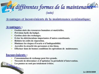 Le 28/03/2008
Les différentes formes de la maintenance
(suite)
Avantages et inconvénients de la maintenance systématique:
Avantages :
 Gestion aisée des ressources humaines et matérielles.
 Prévision facile du budget.
 Gestion aisée des rechanges.
 Eviter les détériorations importantes d’autres constituants.
 Réduire les coûts de réparation.
 Diminuer les risques d’avarie et d’indisponibilité.
 Accroître la sécurité des personnes et des biens.
 Effectuer dans de bonnes conditions les opérations de maintenance.
Inconvénients :
 Consommation de rechange peut être grande.
 Nécessité de déterminer et d’optimiser la périodicité d’intervention.
 Les pannes ne sont pas totalement évitées.
 
