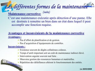 Le 28/03/2008
Les différentes formes de la maintenance
(suite)
Maintenance corrective:
C’est une maintenance exécutée après détection d’une panne. Elle
est destinée à remettre un bien dans un état dans lequel il peut
accomplir une fonction requise.
Avantages et inconvénients de la maintenance corrective
Avantages :
 Pas d’effort de planification et de gestion.
 Pas d’acquisition d’équipements de contrôles.
Inconvénients :
 Existence souvent de dégâts collatéraux coûteux.
 Temps d’arrêt important soit un coût de maintenance indirect élevé.
 Intervention urgente souvent mal faite .
 Mauvaise gestion des ressources humaines et matérielles.
 Répétition des défaillances altèrent le fonctionnement des entités.
 
