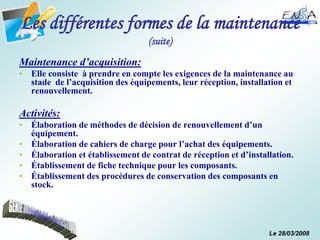 Le 28/03/2008
Les différentes formes de la maintenance
(suite)
Maintenance d’acquisition:
• Elle consiste à prendre en compte les exigences de la maintenance au
stade de l’acquisition des équipements, leur réception, installation et
renouvellement.
Activités:
• Élaboration de méthodes de décision de renouvellement d’un
équipement.
• Élaboration de cahiers de charge pour l’achat des équipements.
• Élaboration et établissement de contrat de réception et d’installation.
• Établissement de fiche technique pour les composants.
• Établissement des procédures de conservation des composants en
stock.
 