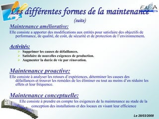 Le 28/03/2008
Les différentes formes de la maintenance
(suite)
Maintenance améliorative:
Elle consiste a apporter des modifications aux entités pour satisfaire des objectifs de
performance, de qualité, de coût, de sécurité et de protection de l’environnement.
Activités:
 Supprimer les causes de défaillances.
 Satisfaire de nouvelles exigences de production.
 Augmenter la durée de vie par rénovation.
Maintenance proactive:
Elle consiste à analyser les retours d’expériences, déterminer les causes des
défaillances et trouver les remèdes de les éliminer ou tout au moins d’en réduire les
effets et leur fréquence.
Maintenance conceptuelle:
Elle consiste à prendre en compte les exigences de la maintenance au stade de la
conception des installations et des locaux en visant leur efficience
 