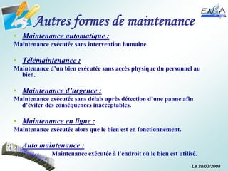Le 28/03/2008
Autres formes de maintenance
• Maintenance automatique :
Maintenance exécutée sans intervention humaine.
• Télémaintenance :
Maintenance d’un bien exécutée sans accès physique du personnel au
bien.
• Maintenance d’urgence :
Maintenance exécutée sans délais après détection d’une panne afin
d’éviter des conséquences inacceptables.
• Maintenance en ligne :
Maintenance exécutée alors que le bien est en fonctionnement.
• Auto maintenance :
Maintenance exécutée à l’endroit où le bien est utilisé.
 