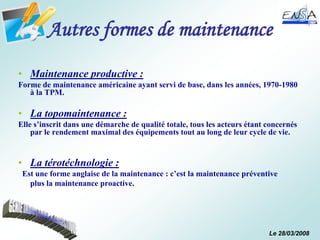 Le 28/03/2008
Autres formes de maintenance
• Maintenance productive :
Forme de maintenance américaine ayant servi de base, dans les années, 1970-1980
à la TPM.
• La topomaintenance :
Elle s’inscrit dans une démarche de qualité totale, tous les acteurs étant concernés
par le rendement maximal des équipements tout au long de leur cycle de vie.
• La térotéchnologie :
Est une forme anglaise de la maintenance : c’est la maintenance préventive
plus la maintenance proactive.
 