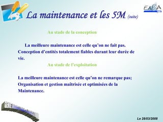 Le 28/03/2008
La maintenance et les 5M (suite)
Au stade de la conception
La meilleure maintenance est celle qu’on ne fait pas.
Conception d’entités totalement fiables durant leur durée de
vie.
Au stade de l’exploitation
La meilleure maintenance est celle qu’on ne remarque pas;
Organisation et gestion maîtrisée et optimisées de la
Maintenance.
 