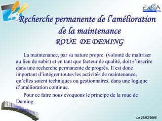 Le 28/03/2008
Recherche permanente de l’amélioration
de la maintenance
ROUE DE DEMING
La maintenance, par sa nature propre (volonté de maîtriser
au lieu de subir) et en tant que facteur de qualité, doit s’inscrire
dans une recherche permanente de progrès. Il est donc
important d’intégrer toutes les activités de maintenance,
qu’elles soient techniques ou gestionnaires, dans une logique
d’amélioration continue.
Pour ce faire nous évoquons le principe de la roue de
Deming.
 