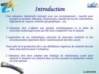 Le 28/03/2008
Introduction
Une entreprise industrielle interagit avec son environnement ; marché pour
écouler les produits fabriqués, fournisseurs, marché du travail, concurrence,
législation en vigueur, situation géographique…etc.
L’entreprise doit s’adapter aux progrès technologiques et se doter de
nouvelles technologies pour qu’elle reste compétitive sur le marché.
L’acquisition de ces technologies nécessite de nouveaux matériels et des
investissements importants dont l’amortissement doit être assuré.
Tout arrêt de la production dû à une défaillance imprévue du matériel devient
donc trop onéreux pour l’entreprise.
L’entreprise doit donc adopter une stratégie de maintenance ayant pour
objectif le maintien du matériel dans un état assurant la production voulue
au coût optimal.
 