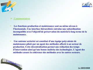 Le 28/03/2008
 Commentaires
• Les fonctions production et maintenance sont au même niveau à
l’horizontale. Une interface hiérarchisée entraîne une subordination
incompatible avec l’objectif de préservation du matériel à long terme de la
maintenance.
• Une antenne sectorisé est constitué d’une équipe polyvalente de
maintenance piloté par un agent des méthodes affecté à un secteur de
production. Cette décentralisation permet une réduction des temps
d’intervention ainsi qu’une bonne maîtrise des technologies. L’agent des
méthodes assure la cohérence des méthodes avec les autres secteurs.
 