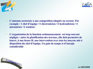 Le 28/03/2008
• L’antenne sectorisée a une composition adaptée au secteur. Par
exemple : 1 chef d’équipe +1 électronicien +2 hydrauliciens +1
mécanicien +1 soudeur.
• L’organisation de la fonction ordonnancement est trop souvent
négligée : outre la planification des travaux, elle doit permettre de
lancer, à une heure H, une intervention avec tous les moyens mis à
disposition du chef d’équipe. Un gain de temps et d’énergie
considérable
 