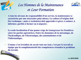 Le 28/03/2008
Les Hommes de la Maintenance
et Leur Formation
• A tous les niveaux de responsabilité d’un service, la maintenance se
caractérise par une nécessaire polyvalence. La culture d’origine doit
être technique ; mais ce technicien doit apprendre à gérer, à animer, à
informer, parfois à former ou à négocier.
• La seule localisation d’une panne exige de transgresser les frontières
entre les parties opératrices. Entre les domaines de la mécanique, de
l’hydraulique, de l’électronique, des automatismes et de
l’informatique.
• Comme c’est irréaliste de savoir tout sur tout, c’est par le travail en
équipe que la complémentarité des compétences résoudra le problème
du terrain.
 