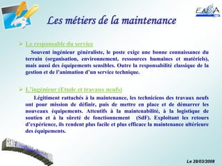 Le 28/03/2008
Les métiers de la maintenance
 Le responsable du service
Souvent ingénieur généraliste, le poste exige une bonne connaissance du
terrain (organisation, environnement, ressources humaines et matériels),
mais aussi des équipements sensibles. Outre la responsabilité classique de la
gestion et de l’animation d’un service technique.
 L’ingénieur (Etude et travaux neufs)
Légitiment rattachés à la maintenance, les techniciens des travaux neufs
ont pour mission de définir, puis de mettre en place et de démarrer les
nouveaux équipements. Attentifs à la maintenabilité, à la logistique de
soutien et à la sûreté de fonctionnement (SdF). Exploitant les retours
d’expérience, ils rendent plus facile et plus efficace la maintenance ultérieure
des équipements.
 
