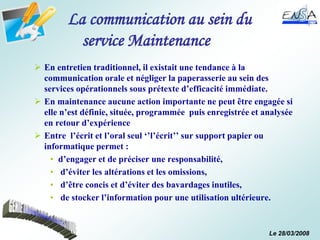 Le 28/03/2008
La communication au sein du
service Maintenance
 En entretien traditionnel, il existait une tendance à la
communication orale et négliger la paperasserie au sein des
services opérationnels sous prétexte d’efficacité immédiate.
 En maintenance aucune action importante ne peut être engagée si
elle n’est définie, située, programmée puis enregistrée et analysée
en retour d’expérience
 Entre l’écrit et l’oral seul ‘’l’écrit’’ sur support papier ou
informatique permet :
• d’engager et de préciser une responsabilité,
• d’éviter les altérations et les omissions,
• d’être concis et d’éviter des bavardages inutiles,
• de stocker l’information pour une utilisation ultérieure.
 