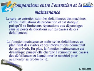 Le 28/03/2008
Comparaison entre l’entretien et la
maintenance
Le service entretien subit les défaillances des machines
et des installations de production et est statique
puisqu’il se limite aux réparations aux dépannages
sans se poser de questions sur les causes de ces
défaillances.
La fonction maintenance maîtrise les défaillances en
planifiant des visites et des interventions permettant
de les prévoir. En plus, la fonction maintenance est
dynamique puisqu’elle cherche à remonter aux causes
des défaillances et à améliorer le matériel pour
augmenter sa productivité.
 
