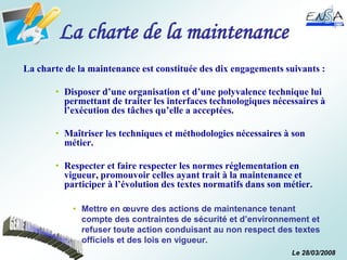 Le 28/03/2008
La charte de la maintenance
La charte de la maintenance est constituée des dix engagements suivants :
• Disposer d’une organisation et d’une polyvalence technique lui
permettant de traiter les interfaces technologiques nécessaires à
l’exécution des tâches qu’elle a acceptées.
• Maîtriser les techniques et méthodologies nécessaires à son
métier.
• Respecter et faire respecter les normes réglementation en
vigueur, promouvoir celles ayant trait à la maintenance et
participer à l’évolution des textes normatifs dans son métier.
• Mettre en œuvre des actions de maintenance tenant
compte des contraintes de sécurité et d’environnement et
refuser toute action conduisant au non respect des textes
officiels et des lois en vigueur.
 