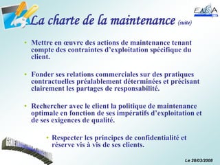 Le 28/03/2008
La charte de la maintenance (suite)
• Mettre en œuvre des actions de maintenance tenant
compte des contraintes d’exploitation spécifique du
client.
• Fonder ses relations commerciales sur des pratiques
contractuelles préalablement déterminées et précisant
clairement les partages de responsabilité.
• Rechercher avec le client la politique de maintenance
optimale en fonction de ses impératifs d’exploitation et
de ses exigences de qualité.
• Respecter les principes de confidentialité et
réserve vis à vis de ses clients.
 