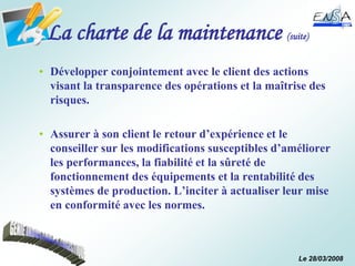Le 28/03/2008
La charte de la maintenance (suite)
• Développer conjointement avec le client des actions
visant la transparence des opérations et la maîtrise des
risques.
• Assurer à son client le retour d’expérience et le
conseiller sur les modifications susceptibles d’améliorer
les performances, la fiabilité et la sûreté de
fonctionnement des équipements et la rentabilité des
systèmes de production. L’inciter à actualiser leur mise
en conformité avec les normes.
 