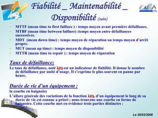 Le 28/03/2008
Fiabilité _ Maintenabilité _
Disponibilité (suite)
• MTTF (mean time to first faillure ) : temps moyen avant première défaillance.
• MTBF (mean time between faillure) :temps moyen entre défaillances
successives.
• MDT (mean down time) : temps moyen de réparation ou temps moyen d’arrêt
propre.
• MUT (mean up time) : temps moyen de disponibilité
• MTTR (mean time to repair ) : temps moyen de réparation
Taux de défaillance:
Le taux de défaillance, noté (t) est un indicateur de fiabilité. Il donne le nombre
de défaillance par unité d’usage. Il s’exprime le plus souvent en panne par
heure.
Durée de vie d’un équipement :
la courbe en baignoire
L’allure générale des variations de la fonction (t), d’un équipement le long de sa
durée de vie est connue a priori : nous trouvons une courbe en forme de
baignoire. Cette courbe met en évidence trois parties distinctes :
 