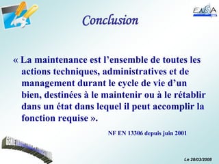 Le 28/03/2008
Conclusion
« La maintenance est l’ensemble de toutes les
actions techniques, administratives et de
management durant le cycle de vie d’un
bien, destinées à le maintenir ou à le rétablir
dans un état dans lequel il peut accomplir la
fonction requise ».
NF EN 13306 depuis juin 2001
 