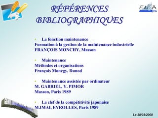 Le 28/03/2008
RÉFÉRENCES
BIBLIOGRAPHIQUES
• La fonction maintenance
Formation à la gestion de la maintenance industrielle
FRANÇOIS MONCHY, Masson
• Maintenance
Méthodes et organisations
François Moncgy, Dunod
• Maintenance assistée par ordinateur
M. GABRIEL, Y. PIMOR
Masson, Paris 1989
• La clef de la compétitivité japonaise
M.IMAI, EYROLLES, Paris 1989
 