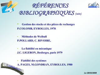 Le 28/03/2008
RÉFÉRENCES
BIBLIOGRAPHIQUES (suite)
• Gestion des stocks et des pièces de rechanges
P.COLOMB, EYROLLES, 1978
• Méthodes de Weibull
P.POLLARD, C. RIVOIRE,
• La fiabilité en mécanique
J.C. LIGERON, Desforges, paris 1979
• Fiabilité des systèmes
A. PAGES, M.GONDRAN, EYROLLES, 1980
 