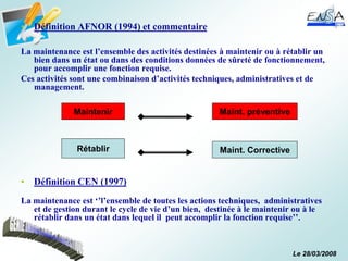 Le 28/03/2008
• Définition AFNOR (1994) et commentaire
La maintenance est l’ensemble des activités destinées à maintenir ou à rétablir un
bien dans un état ou dans des conditions données de sûreté de fonctionnement,
pour accomplir une fonction requise.
Ces activités sont une combinaison d’activités techniques, administratives et de
management.
• Définition CEN (1997)
La maintenance est ‘’l’ensemble de toutes les actions techniques, administratives
et de gestion durant le cycle de vie d’un bien, destinée à le maintenir ou à le
rétablir dans un état dans lequel il peut accomplir la fonction requise’’.
Maintenir
Rétablir
Maint. préventive
Maint. Corrective
 