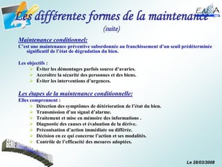 Le 28/03/2008
Les différentes formes de la maintenance
(suite)
Maintenance conditionnel:
C’est une maintenance préventive subordonnée au franchissement d’un seuil prédéterminée
significatif de l’état de dégradation du bien.
Les objectifs :
 Éviter les démontages parfois source d’avaries.
 Accroître la sécurité des personnes et des biens.
 Éviter les interventions d’urgences.
Les étapes de la maintenance conditionnelle:
Elles comprennent :
 Détection des symptômes de détérioration de l’état du bien.
 Transmission d’un signal d’alarme.
 Traitement et mise en mémoire des informations .
 Diagnostic des causes et évaluation de la dérive.
 Préconisation d’action immédiate ou différée.
 Décision en ce qui concerne l’action et ses modalités.
 Contrôle de l’efficacité des mesures adoptées.
 