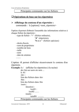 Cours de Systèmes d'Exploitation
Université de Valenciennes - ISTV -8- H.Bourzoufi
Principales commandes sur les fichiers
q Opérations de base sur les répertoires
½ Affichage du contenu d'un répertoire :
commande : ls [options] <nom_répertoire>
l’option -l permet d'obtenir l'ensemble des informations relatives à
chaque fichier du répertoire :
- type de fichier : "-" (fichier ordinaire),
"d" (répertoire),
"b ou c " (fichiers spéciaux)
- droits d'accès
- nom du propriétaire
- nombre de liens
- taille
- nom
- date de création
.........
L'option -R permet d'afficher récursivement le contenu d'un
répertoire.
Exemple: ls / (afficher les répertoires à la racine)
dev bin usr users etc unix ...
ls -R /
/dev :
liste des fichiers dans /dev
/bin :
liste des fichiers dans /bin
/users :
/deustiosi :
/iosi01 :
/iosi02 ........
/minfo :
/minf01 ...........
Principales commandes sur les fichiers
 