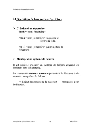Cours de Systèmes d'Exploitation
Université de Valenciennes - ISTV -9- H.Bourzoufi
q Opérations de base sur les répertoires
½ Création d'un répertoire
mkdir <nom_répertoire>
rmdir <nom_répertoire> Supprime un
répertoire vide.
rm -R <nom_répertoire> supprime tout le
répertoire.
½ Montage d'un système de fichiers
Il est possible d'ajouter un système de fichiers extérieur en
l'insérant dans la hiérarchie.
les commandes mount et unmount permettent de démonter et de
démonter un système de fichiers.
=> L'ajout d'une mémoire de masse est transparent pour
l'utilisateur.
 