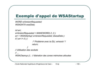 - Ecole Nationale Supérieure d'Ingénieurs de Caen - © dp - 100 -
Exemple d'appel de WSAStartup
WORD wVersionRequested;
WSADATA wsaData;
int err;
wVersionRequested = MAKEWORD( 2, 2 );
err = WSAStartup( wVersionRequested, &wsaData );
if ( err != 0 ) {
/* Probleme avec la DLL winsock */
return;
}
// Utilisation des sockets
// …
WSACleanup () ; // libération des zones mémoires allouées
 