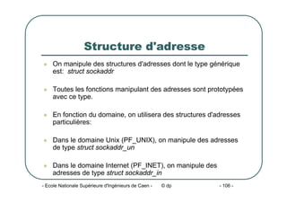 - Ecole Nationale Supérieure d'Ingénieurs de Caen - © dp - 106 -
Structure d'adresse
z On manipule des structures d'adresses dont le type générique
est: struct sockaddr
z Toutes les fonctions manipulant des adresses sont prototypées
avec ce type.
z En fonction du domaine, on utilisera des structures d'adresses
particulières:
z Dans le domaine Unix (PF_UNIX), on manipule des adresses
de type struct sockaddr_un
z Dans le domaine Internet (PF_INET), on manipule des
adresses de type struct sockaddr_in
 