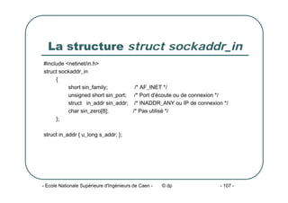 - Ecole Nationale Supérieure d'Ingénieurs de Caen - © dp - 107 -
La structure struct sockaddr_in
#include <netinet/in.h>
struct sockaddr_in
{
short sin_family; /* AF_INET */
unsigned short sin_port; /* Port d'écoute ou de connexion */
struct in_addr sin_addr; /* INADDR_ANY ou IP de connexion */
char sin_zero[8]; /* Pas utilisé */
};
struct in_addr { u_long s_addr; };
 