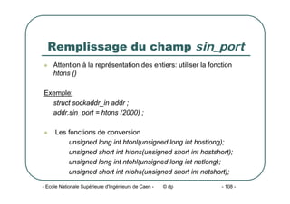- Ecole Nationale Supérieure d'Ingénieurs de Caen - © dp - 108 -
Remplissage du champ sin_port
z Attention à la représentation des entiers: utiliser la fonction
htons ()
Exemple:
struct sockaddr_in addr ;
addr.sin_port = htons (2000) ;
z Les fonctions de conversion
unsigned long int htonl(unsigned long int hostlong);
unsigned short int htons(unsigned short int hostshort);
unsigned long int ntohl(unsigned long int netlong);
unsigned short int ntohs(unsigned short int netshort);
 