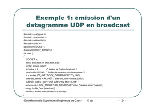 - Ecole Nationale Supérieure d'Ingénieurs de Caen - © dp - 124 -
Exemple 1: émission d'un
datagramme UDP en broadcast
#include <sys/types.h>
#include <sys/socket.h>
#include <netinet/in.h>
#include <stdio.h>
typedef int SOCKET ;
#define SOCKET_ERROR -1
int main ()
{
SOCKET s ;
struct sockaddr_in addr,addr_exp ;
int lg = sizeof (addr) ;
int value = 1 ; /* Valeur de l'option brodcast */
char buffer [1024] ; /* Buffer de réception du datagramme */
s = socket (PF_INET,SOCK_DGRAM,IPPROTO_UDP) ;
addr.sin_family = AF_INET ; addr.sin_port = htons (2000) ;
addr.sin_addr.s_addr = inet_addr ("192.168.16.255") ;
setsockopt (s,SOL_SOCKET,SO_BROADCAST,(char *)&value,sizeof (value)) ;
strcpy (buffer,"test broadcast") ;
sendto (s,buffer,strlen (buffer),0,&addr,lg) ;
}
 
