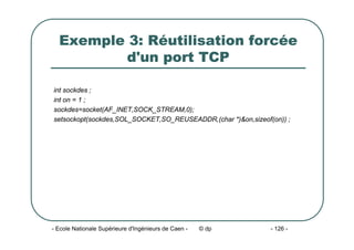 - Ecole Nationale Supérieure d'Ingénieurs de Caen - © dp - 126 -
Exemple 3: Réutilisation forcée
d'un port TCP
int sockdes ;
int on = 1 ;
sockdes=socket(AF_INET,SOCK_STREAM,0);
setsockopt(sockdes,SOL_SOCKET,SO_REUSEADDR,(char *)&on,sizeof(on)) ;
 