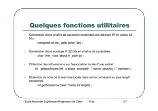 - Ecole Nationale Supérieure d'Ingénieurs de Caen - © dp - 127 -
Quelques fonctions utilitaires
z Conversion d'une chaîne de caractère contenant une adresse IP en valeur 32
bits:
unsigned int inet_addr (char *str) ;
z Conversion d'une adresse IP 32 bits en chaîne de caractères:
char *inet_ntoa (struct in_addr ip) ;
z Obtention des informations sur l'association locale d'une socket:
int getsockname(int s,struct sockaddr * name ,socklen_t * namelen )
z Obtention du nom de la machine locale dans name contenant au plus length
caractères:
int gethostname (char *name,int length) ;
 