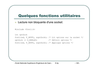 - Ecole Nationale Supérieure d'Ingénieurs de Caen - © dp - 128 -
Quelques fonctions utilitaires
z Lecture non bloquante d'une socket:
#include <fcntl.h>
int optSock
fcntl(sd, F_GETFL, &optSock); /* Lit options sur la socket */
optSock |= O_NDELAY; /* Définit options */
fcntl(sd, F_SETFL, &optSock); /* Applique options */
 