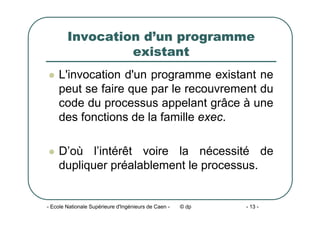 - Ecole Nationale Supérieure d'Ingénieurs de Caen - © dp - 13 -
Invocation d’un programme
existant
z L'invocation d'un programme existant ne
peut se faire que par le recouvrement du
code du processus appelant grâce à une
des fonctions de la famille exec.
z D’où l’intérêt voire la nécessité de
dupliquer préalablement le processus.
 