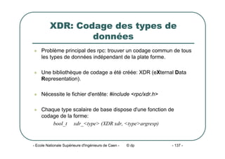 - Ecole Nationale Supérieure d'Ingénieurs de Caen - © dp - 137 -
XDR: Codage des types de
données
z Problème principal des rpc: trouver un codage commun de tous
les types de données indépendant de la plate forme.
z Une bibliothèque de codage a été créée: XDR (eXternal Data
Representation).
z Nécessite le fichier d'entête: #include <rpc/xdr.h>
z Chaque type scalaire de base dispose d'une fonction de
codage de la forme:
bool_t xdr_<type> (XDR xdr, <type>argresp)
 