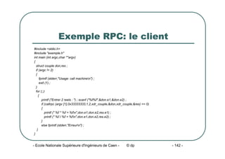 - Ecole Nationale Supérieure d'Ingénieurs de Caen - © dp - 142 -
Exemple RPC: le client
#include <stdio.h>
#include "exemple.h"
int main (int argc,char **argv)
{
struct couple don,res ;
if (argc != 2)
{
fprintf (stderr,"Usage: call machinen") ;
exit (1) ;
}
for (;;)
{
printf ("Entrer 2 reels : ") ; scanf ("%f%f",&don.e1,&don.e2) ;
if (callrpc (argv [1],0x33333333,1,2,xdr_couple,&don,xdr_couple,&res) == 0)
{
printf (" %f * %f = %fn",don.e1,don.e2,res.e1) ;
printf (" %f / %f = %fn",don.e1,don.e2,res.e2) ;
}
else fprintf (stderr,"Erreurn") ;
}
}
 