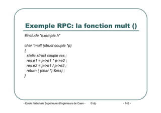 - Ecole Nationale Supérieure d'Ingénieurs de Caen - © dp - 143 -
Exemple RPC: la fonction mult ()
#include "exemple.h"
char *mult (struct couple *p)
{
static struct couple res ;
res.e1 = p->e1 * p->e2 ;
res.e2 = p->e1 / p->e2 ;
return ( (char *) &res) ;
}
 