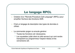 - Ecole Nationale Supérieure d'Ingénieurs de Caen - © dp - 145 -
Le langage RPCL
z Création d'un "Remote Procedure Call Language" (RPCL) pour
simplifier l'écriture des fonctions XDR.
z C'est un langage de description des types de données à
utiliser.
z La commande rpcgen va ensuite générer:
• Toutes les fonctions xdr nécessaires.
• Les squelettes (côté client et côté serveur) qui vont rendre
transparent au programmeur l'aspect réseau et les
conversions xdr.
 