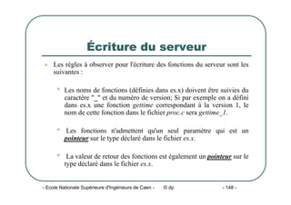 - Ecole Nationale Supérieure d'Ingénieurs de Caen - © dp - 148 -
Écriture du serveur
z Les règles à observer pour l'écriture des fonctions du serveur sont les
suivantes :
• Les noms de fonctions (définies dans es.x) doivent être suivies du
caractère "_" et du numéro de version; Si par exemple on a défini
dans es.x une fonction gettime correspondant à la version 1, le
nom de cette fonction dans le fichier proc.c sera gettime_1.
• Les fonctions n'admettent qu'un seul paramètre qui est un
pointeur sur le type déclaré dans le fichier es.x.
• La valeur de retour des fonctions est également un pointeur sur le
type déclaré dans le fichier es.x.
 