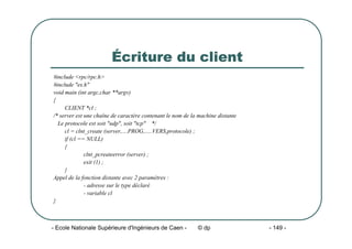 - Ecole Nationale Supérieure d'Ingénieurs de Caen - © dp - 149 -
Écriture du client
#include <rpc/rpc.h>
#include "es.h"
void main (int argc,char **argv)
{
CLIENT *cl ;
/* server est une chaîne de caractère contenant le nom de la machine distante
Le protocole est soit "udp", soit "tcp" */
cl = clnt_create (server,....PROG,.....VERS,protocole) ;
if (cl == NULL)
{
clnt_pcreateerror (server) ;
exit (1) ;
}
Appel de la fonction distante avec 2 paramètres :
- adresse sur le type déclaré
- variable cl
}
 