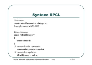- Ecole Nationale Supérieure d'Ingénieurs de Caen - © dp - 150 -
Syntaxe RPCL
Constantes
const <identificateur> = <integer> ;
Exemple : const MAX=8192 ;
Types énumérés
enum <identificateur>
{
enum-value-list
}
où enum-value-list représente :
enum-value , enum-value-list
où enum-value représente
identificateur = valeur
 