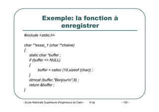 - Ecole Nationale Supérieure d'Ingénieurs de Caen - © dp - 155 -
Exemple: la fonction à
enregistrer
#include <stdio.h>
char **essai_1 (char **chaine)
{
static char *buffer ;
if (buffer == NULL)
{
buffer = calloc (10,sizeof (char)) ;
}
strncat (buffer,"Bonjourn",8) ;
return &buffer ;
}
 