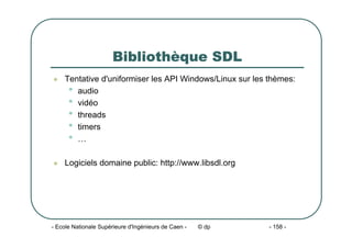 - Ecole Nationale Supérieure d'Ingénieurs de Caen - © dp - 158 -
Bibliothèque SDL
z Tentative d'uniformiser les API Windows/Linux sur les thèmes:
• audio
• vidéo
• threads
• timers
• …
z Logiciels domaine public: http://www.libsdl.org
 