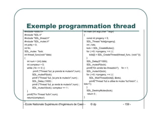- Ecole Nationale Supérieure d'Ingénieurs de Caen - © dp - 159 -
Exemple programmation thread
int main (int argc,char **argv)
{
const int progeny = 5;
SDL_Thread *kids[progeny];
int i, lots;
lock = SDL_CreateMutex();
for ( i=0; i<progeny; ++i ) {
kids[i] = SDL_CreateThread(thread_func, (void *)i);
}
SDL_Delay(5*1000);
SDL_mutexP(lock);
printf("On arrete les threadsn"); fin = 1;
SDL_mutexV(lock);
for ( i=0; i<progeny; ++i ) {
SDL_WaitThread(kids[i], &lots);
printf("Thread %d a utilise le mutex %d foisn", i,
lots+1);
}
SDL_DestroyMutex(lock);
return 0 ;
}
#include <stdio.h>
#include "SDL.h"
#include "SDL_thread.h"
#include "SDL_mutex.h"
int potty = 0;
int fin;
SDL_mutex *lock;
int thread_func(void *data)
{
int num = (int) data;
int compteur = 0;
while ( fin == 0 ) {
printf ("Thread %d, je prends le mutexn",num) ;
SDL_mutexP(lock);
printf ("Thread %d, j'ai pris le mutexn",num) ;
SDL_Delay (1000) ;
printf ("Thread %d, je rends le mutexn",num) ;
SDL_mutexV(lock); compteur += 1 ;
}
printf("Fin Thread %dn",num);
return(compteur);
}
 
