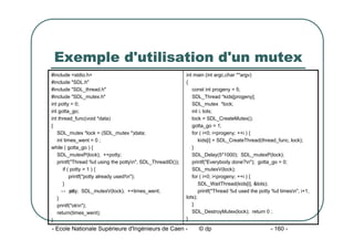 - Ecole Nationale Supérieure d'Ingénieurs de Caen - © dp - 160 -
Exemple d'utilisation d'un mutex
int main (int argc,char **argv)
{
const int progeny = 5;
SDL_Thread *kids[progeny];
SDL_mutex *lock;
int i, lots;
lock = SDL_CreateMutex();
gotta_go = 1;
for ( i=0; i<progeny; ++i ) {
kids[i] = SDL_CreateThread(thread_func, lock);
}
SDL_Delay(5*1000); SDL_mutexP(lock);
printf("Everybody done?n"); gotta_go = 0;
SDL_mutexV(lock);
for ( i=0; i<progeny; ++i ) {
SDL_WaitThread(kids[i], &lots);
printf("Thread %d used the potty %d timesn", i+1,
lots);
}
SDL_DestroyMutex(lock); return 0 ;
}
#include <stdio.h>
#include "SDL.h"
#include "SDL_thread.h"
#include "SDL_mutex.h"
int potty = 0;
int gotta_go;
int thread_func(void *data)
{
SDL_mutex *lock = (SDL_mutex *)data;
int times_went = 0 ;
while ( gotta_go ) {
SDL_mutexP(lock); ++potty;
printf("Thread %d using the pottyn", SDL_ThreadID());
if ( potty > 1 ) {
printf("potty already used!n");
}
-- p
otty; SDL_mutexV(lock); ++times_went;
}
printf("okn");
return(times_went);
}
 